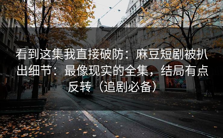 看到这集我直接破防:麻豆短剧被扒出细节:最像现实的全集,结局有点反转(追剧必备)