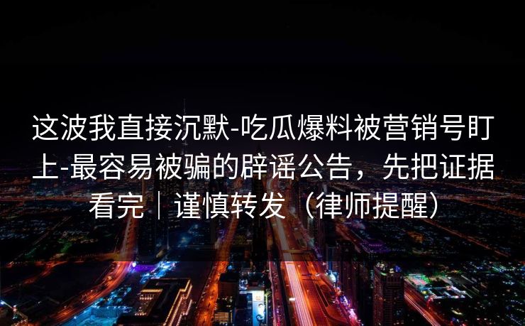 这波我直接沉默-吃瓜爆料被营销号盯上-最容易被骗的辟谣公告，先把证据看完｜谨慎转发（律师提醒）