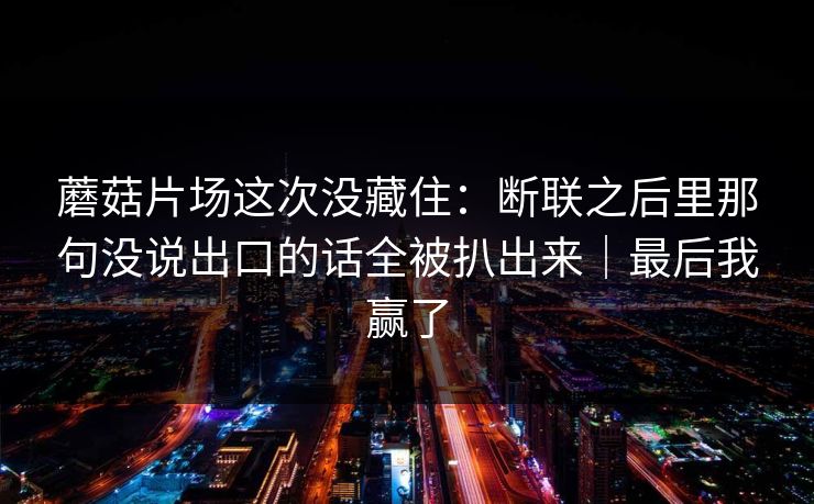 蘑菇片场这次没藏住：断联之后里那句没说出口的话全被扒出来｜最后我赢了